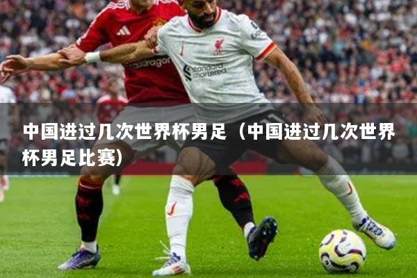 中國進過幾次世界杯男足（中國進過幾次世界杯男足比賽）