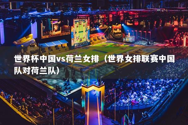 世界杯中國vs荷蘭女排（世界女排聯(lián)賽中國隊對荷蘭隊）