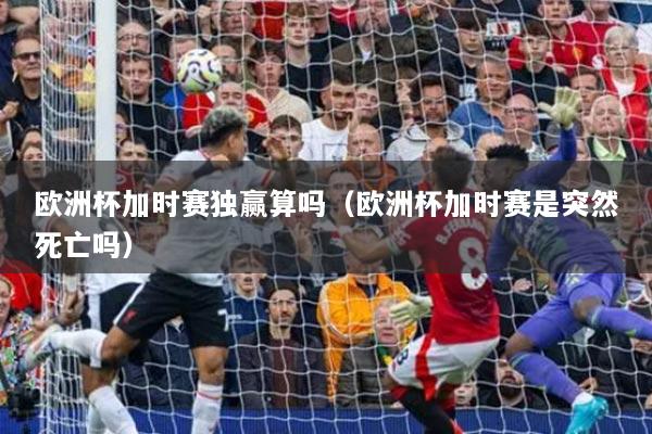 歐洲杯加時(shí)賽獨(dú)贏算嗎（歐洲杯加時(shí)賽是突然死亡嗎）