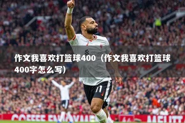 作文我喜歡打籃球400（作文我喜歡打籃球400字怎么寫(xiě)）