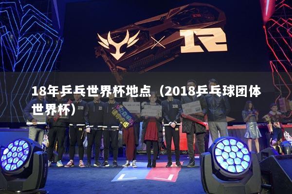 18年乒乓世界杯地點（2018乒乓球團體世界杯）