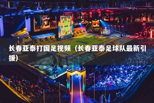 長春亞泰打國足視頻（長春亞泰足球隊最新引援）