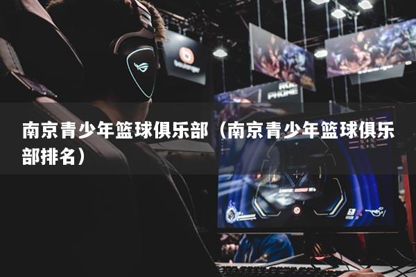 南京青少年籃球俱樂(lè)部（南京青少年籃球俱樂(lè)部排名）