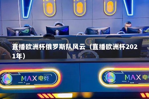 直播歐洲杯俄羅斯隊(duì)風(fēng)云（直播歐洲杯2021年）