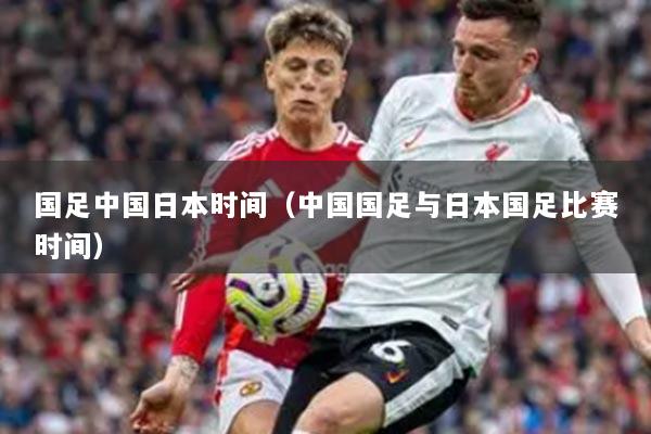 國足中國日本時(shí)間（中國國足與日本國足比賽時(shí)間）