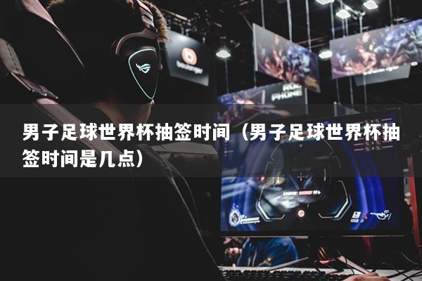 男子足球世界杯抽簽時間（男子足球世界杯抽簽時間是幾點(diǎn)）