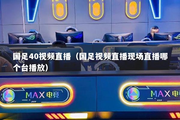 國足40視頻直播（國足視頻直播現(xiàn)場直播哪個臺播放）