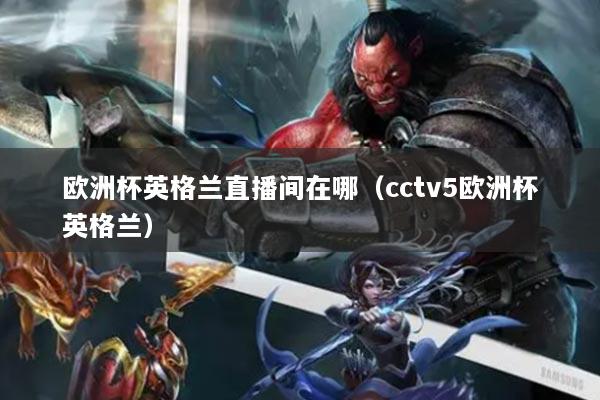 歐洲杯英格蘭直播間在哪（cctv5歐洲杯英格蘭）
