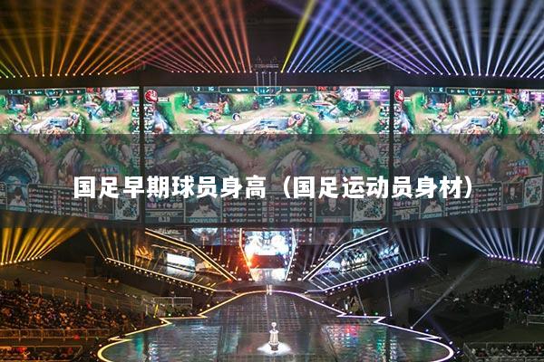 國足早期球員身高（國足運(yùn)動員身材）