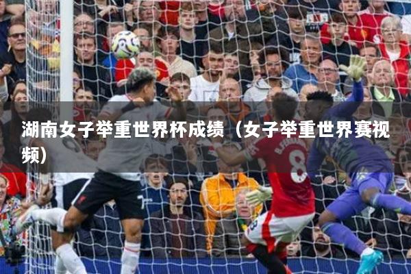 湖南女子舉重世界杯成績(jī)（女子舉重世界賽視頻）