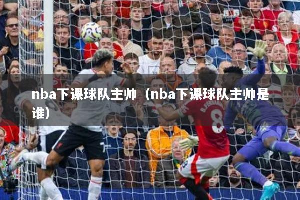 nba下課球隊(duì)主帥（nba下課球隊(duì)主帥是誰(shuí)）