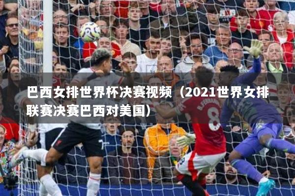 巴西女排世界杯決賽視頻（2021世界女排聯(lián)賽決賽巴西對(duì)美國(guó)）