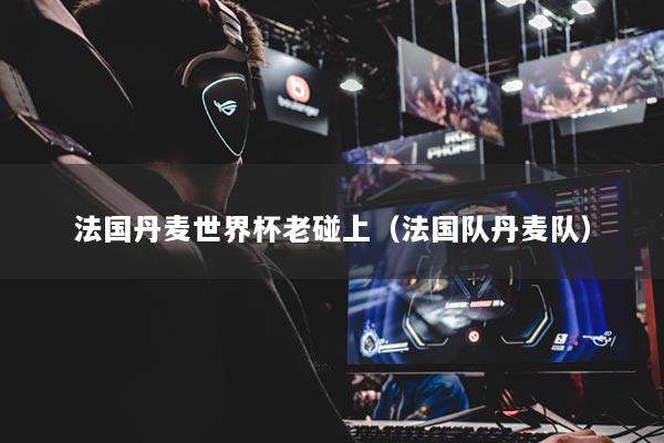 法國丹麥世界杯老碰上（法國隊丹麥隊）