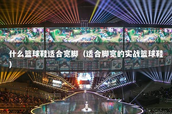 什么籃球鞋適合寬腳（適合腳寬的實戰(zhàn)籃球鞋）