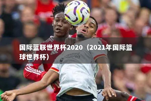 國(guó)際藍(lán)聯(lián)世界杯2020（2021年國(guó)際籃球世界杯）