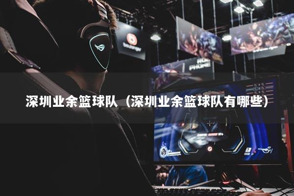 深圳業(yè)余籃球隊(duì)（深圳業(yè)余籃球隊(duì)有哪些）