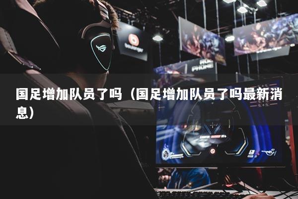 國(guó)足增加隊(duì)員了嗎（國(guó)足增加隊(duì)員了嗎最新消息）