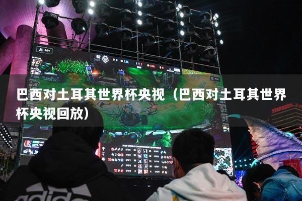 巴西對土耳其世界杯央視（巴西對土耳其世界杯央視回放）