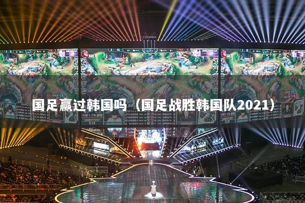 國足贏過韓國嗎（國足戰(zhàn)勝韓國隊2021）