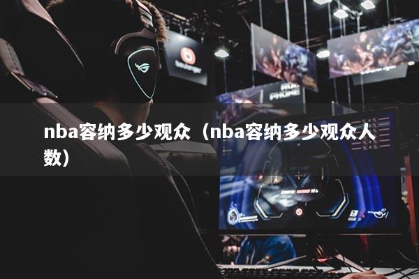 nba容納多少觀眾（nba容納多少觀眾人數(shù)）