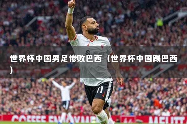 世界杯中國男足慘敗巴西（世界杯中國踢巴西）