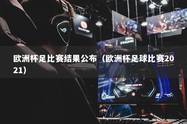 歐洲杯足比賽結果公布（歐洲杯足球比賽2021）