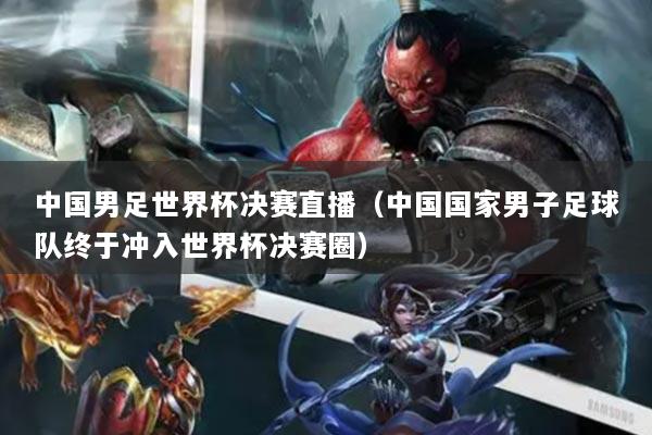 中國男足世界杯決賽直播（中國國家男子足球隊終于沖入世界杯決賽圈）