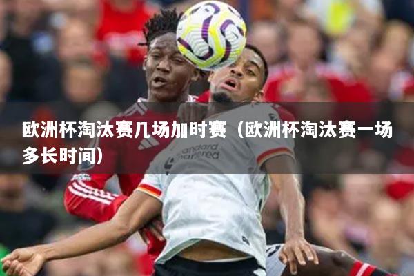 歐洲杯淘汰賽幾場加時賽（歐洲杯淘汰賽一場多長時間）