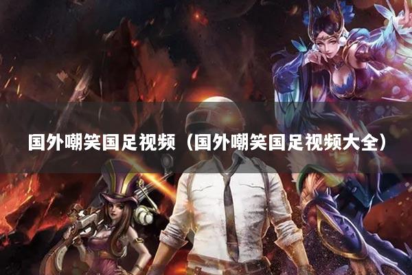 國外嘲笑國足視頻（國外嘲笑國足視頻大全）