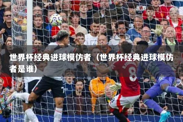 世界杯經(jīng)典進球模仿者（世界杯經(jīng)典進球模仿者是誰）