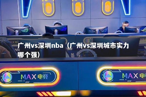 廣州vs深圳nba（廣州vs深圳城市實力哪個強）