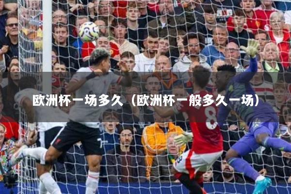 歐洲杯一場(chǎng)多久（歐洲杯一般多久一場(chǎng)）