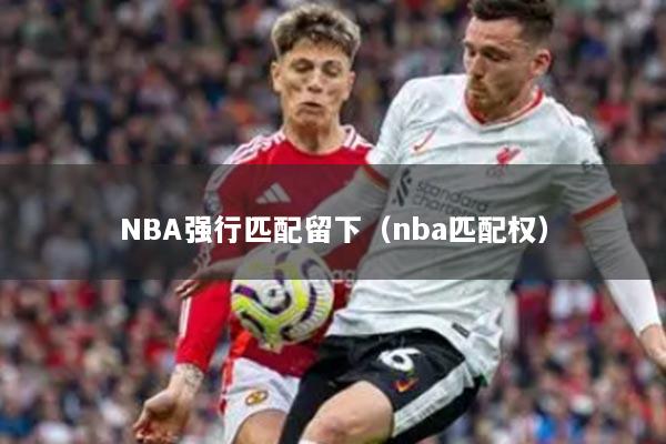 NBA強行匹配留下（nba匹配權(quán)）