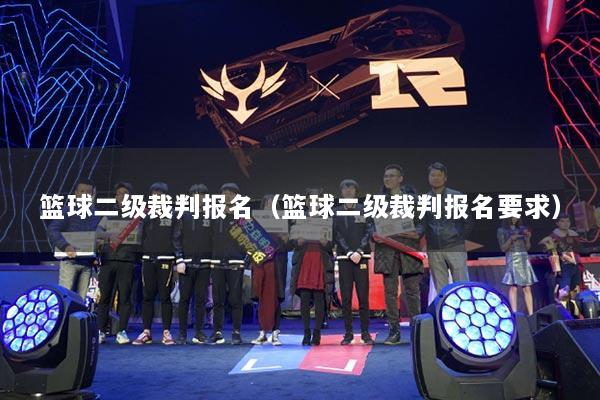 籃球二級(jí)裁判報(bào)名（籃球二級(jí)裁判報(bào)名要求）