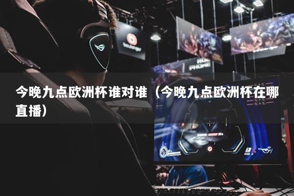 今晚九點歐洲杯誰對誰（今晚九點歐洲杯在哪直播）
