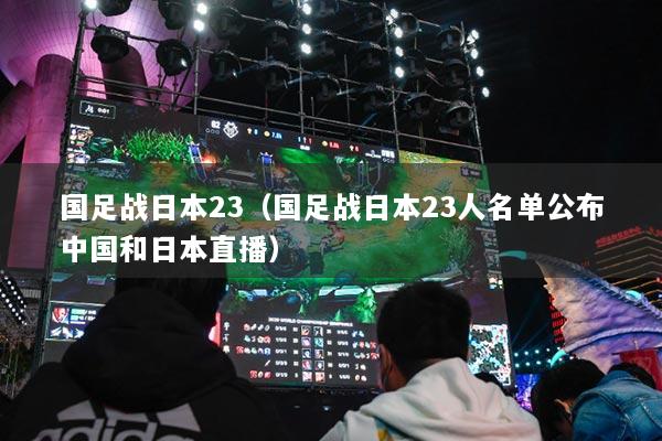 國(guó)足戰(zhàn)日本23（國(guó)足戰(zhàn)日本23人名單公布中國(guó)和日本直播）