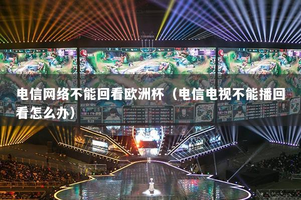 電信網絡不能回看歐洲杯（電信電視不能播回看怎么辦）