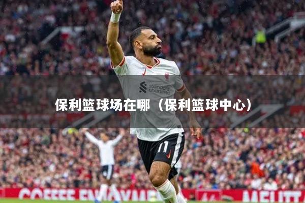 保利籃球場(chǎng)在哪（保利籃球中心）