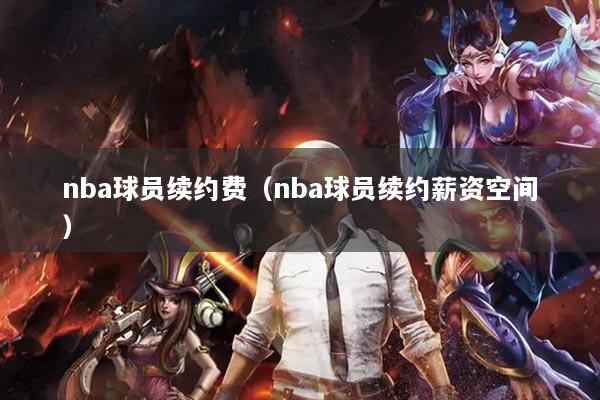 nba球員續(xù)約費（nba球員續(xù)約薪資空間）