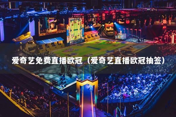 愛奇藝免費直播歐冠（愛奇藝直播歐冠抽簽）