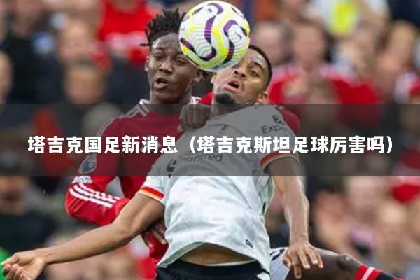 塔吉克國(guó)足新消息（塔吉克斯坦足球厲害嗎）