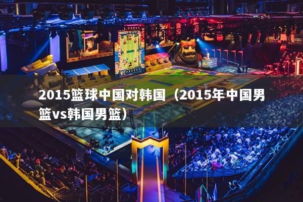 2015籃球中國對韓國（2015年中國男籃vs韓國男籃）