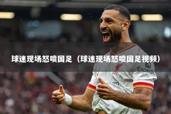 球迷現(xiàn)場(chǎng)怒噴國(guó)足（球迷現(xiàn)場(chǎng)怒噴國(guó)足視頻）