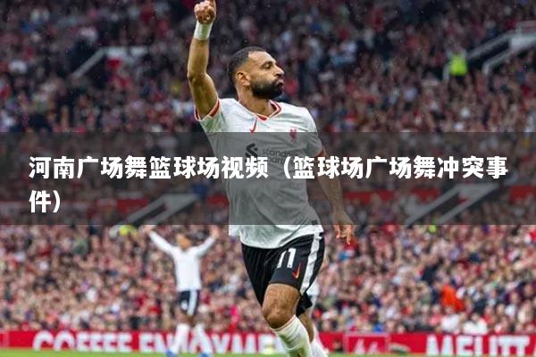 河南廣場(chǎng)舞籃球場(chǎng)視頻（籃球場(chǎng)廣場(chǎng)舞沖突事件）