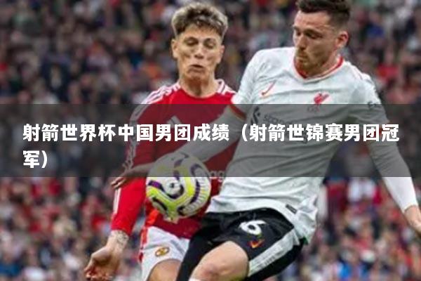 射箭世界杯中國男團成績（射箭世錦賽男團冠軍）