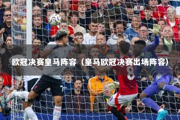 歐冠決賽皇馬陣容（皇馬歐冠決賽出場陣容）