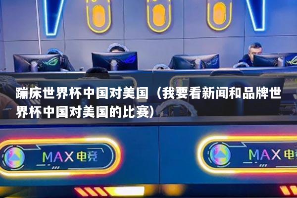 蹦床世界杯中國(guó)對(duì)美國(guó)（我要看新聞和品牌世界杯中國(guó)對(duì)美國(guó)的比賽）