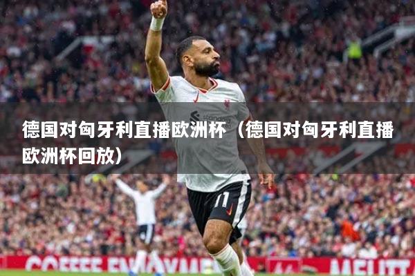 德國(guó)對(duì)匈牙利直播歐洲杯（德國(guó)對(duì)匈牙利直播歐洲杯回放）