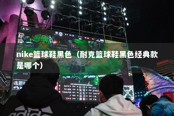 nike籃球鞋黑色（耐克籃球鞋黑色經(jīng)典款是哪個）