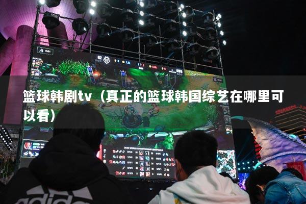 籃球韓劇tv（真正的籃球韓國綜藝在哪里可以看）